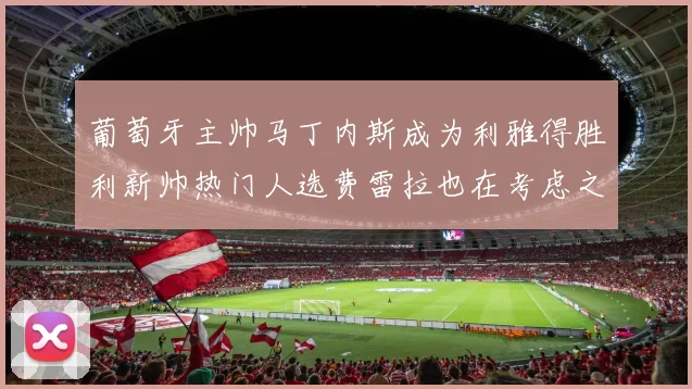 葡萄牙主帅马丁内斯成为利雅得胜利新帅热门人选费雷拉也在考虑之中