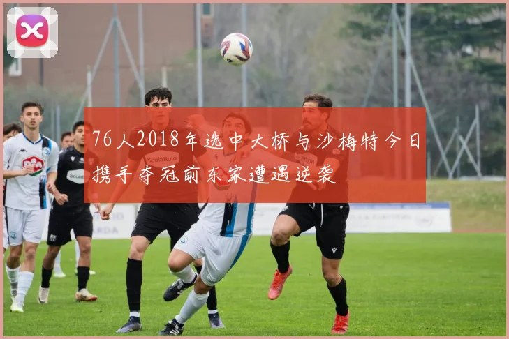 76人2018年选中大桥与沙梅特今日携手夺冠前东家遭遇逆袭