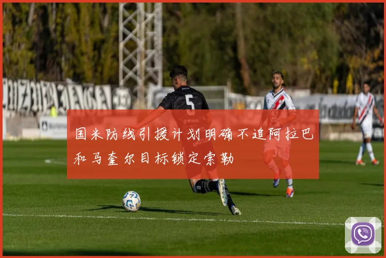国米防线引援计划明确不追阿拉巴和马奎尔目标锁定索勒