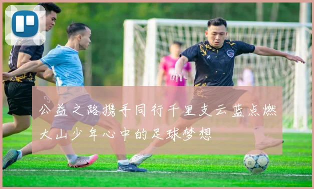 公益之路携手同行千里支云蓝点燃大山少年心中的足球梦想