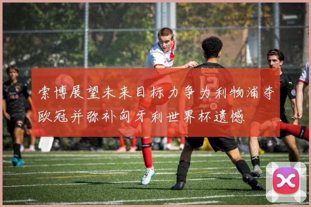 索博展望未来目标力争为利物浦夺欧冠并弥补匈牙利世界杯遗憾