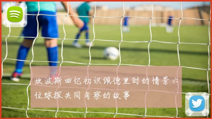 坎波斯回忆初识佩德里时的情景六位球探共同考察的故事
