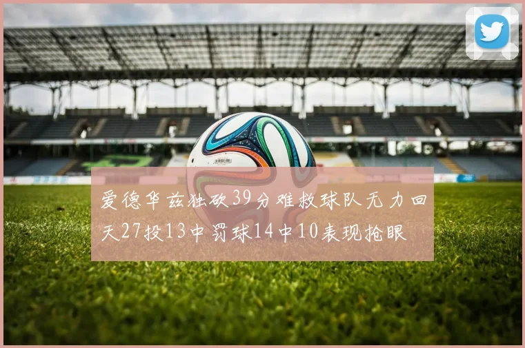 爱德华兹独砍39分难救球队无力回天27投13中罚球14中10表现抢眼