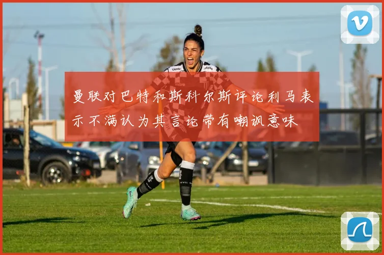 曼联对巴特和斯科尔斯评论利马表示不满认为其言论带有嘲讽意味