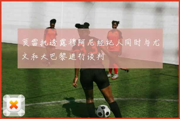 莫雷托透露穆阿尼经纪人同时与尤文和大巴黎进行谈判