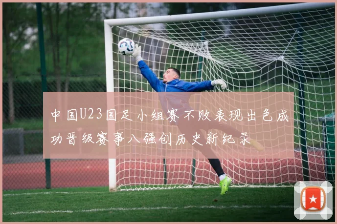 中国U23国足小组赛不败表现出色成功晋级赛事八强创历史新纪录