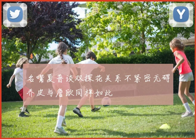名嘴夏普谈双探花关系不紧密无碍乔皮与詹欧同样如此