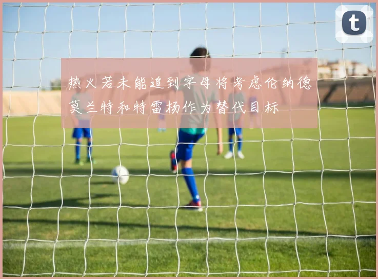 热火若未能追到字母将考虑伦纳德莫兰特和特雷杨作为替代目标
