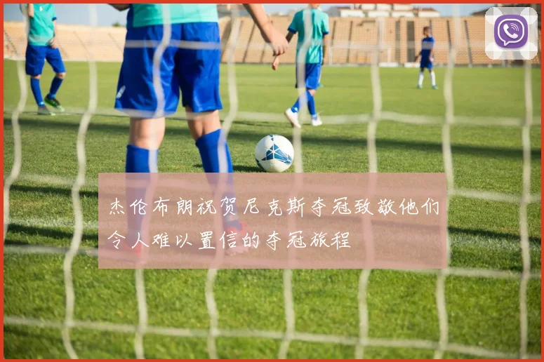 杰伦布朗祝贺尼克斯夺冠致敬他们令人难以置信的夺冠旅程
