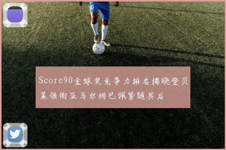 Score90金球奖竞争力排名揭晓登贝莱领衔亚马尔姆巴佩紧随其后