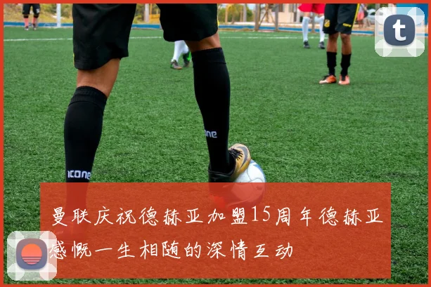 曼联庆祝德赫亚加盟15周年德赫亚感慨一生相随的深情互动
