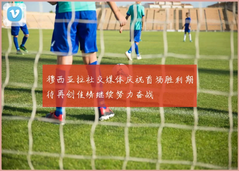 穆西亚拉社交媒体庆祝首场胜利期待再创佳绩继续努力奋战