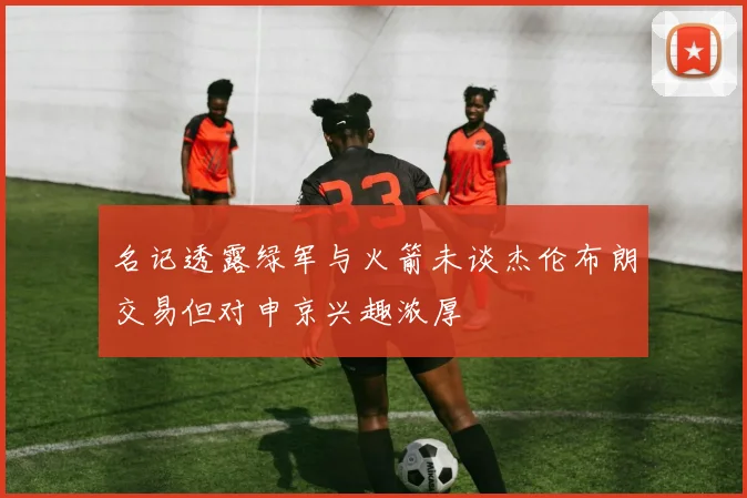 名记透露绿军与火箭未谈杰伦布朗交易但对申京兴趣浓厚