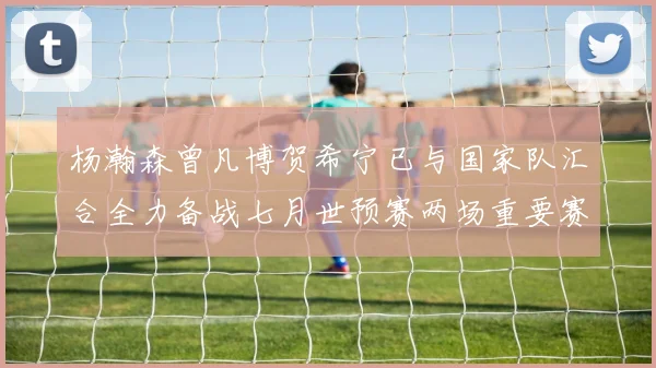 杨瀚森曾凡博贺希宁已与国家队汇合全力备战七月世预赛两场重要赛事