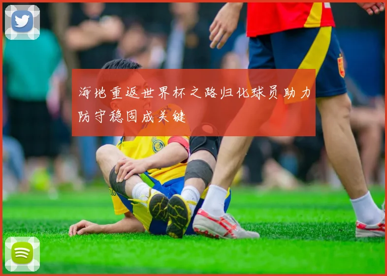 海地重返世界杯之路归化球员助力防守稳固成关键