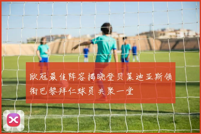 欧冠最佳阵容揭晓登贝莱迪亚斯领衔巴黎拜仁球员共聚一堂