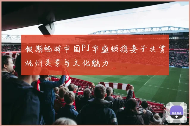 假期畅游中国PJ华盛顿携妻子共赏杭州美景与文化魅力