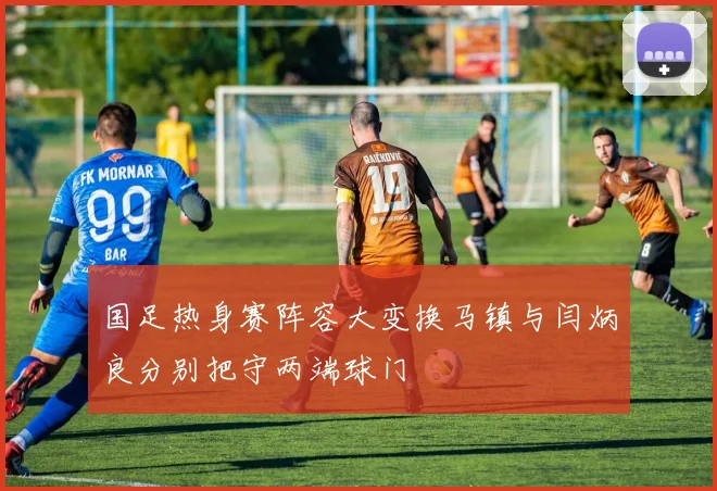 国足热身赛阵容大变换马镇与闫炳良分别把守两端球门