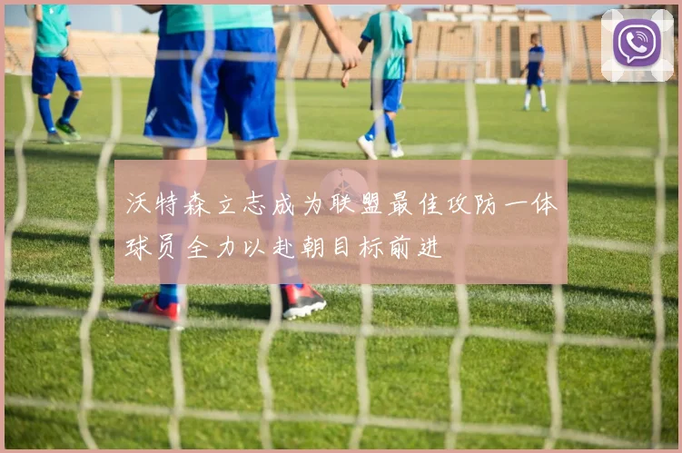 沃特森立志成为联盟最佳攻防一体球员全力以赴朝目标前进