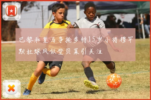 巴黎和皇马争抢多特15岁小将穆罕默杜球风似登贝莱引关注