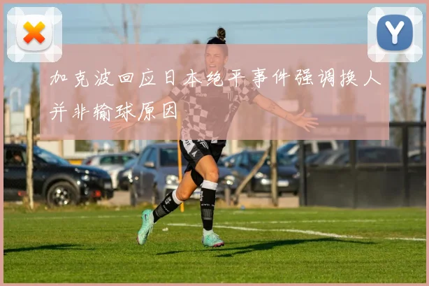 加克波回应日本绝平事件强调换人并非输球原因