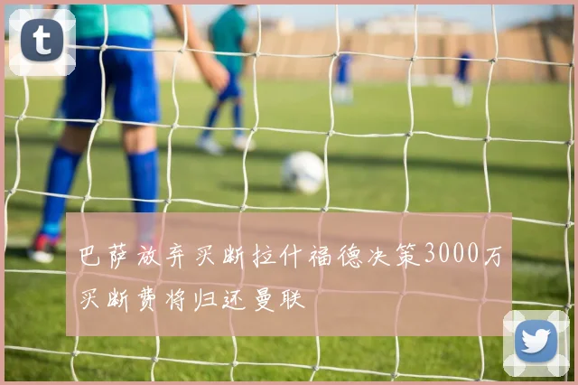 巴萨放弃买断拉什福德决策3000万买断费将归还曼联