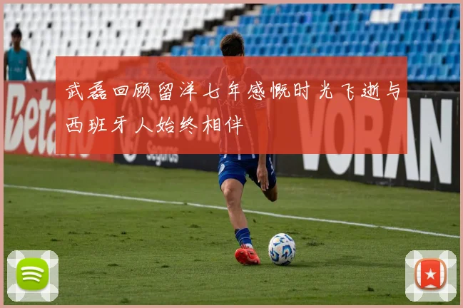 武磊回顾留洋七年感慨时光飞逝与西班牙人始终相伴