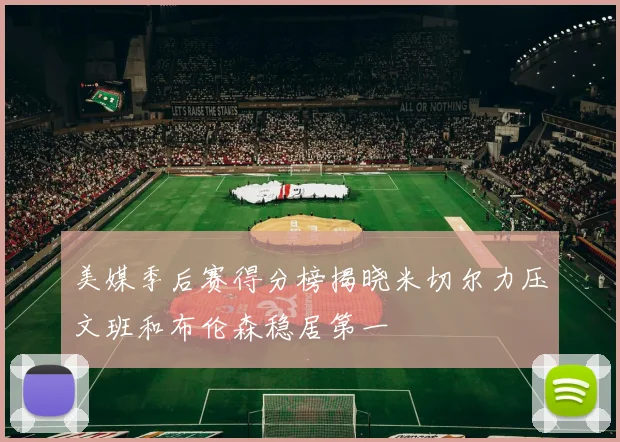 美媒季后赛得分榜揭晓米切尔力压文班和布伦森稳居第一