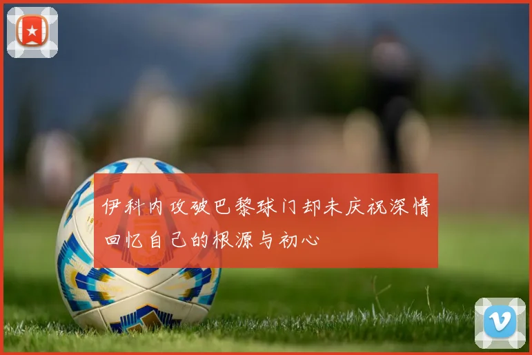 伊科内攻破巴黎球门却未庆祝深情回忆自己的根源与初心