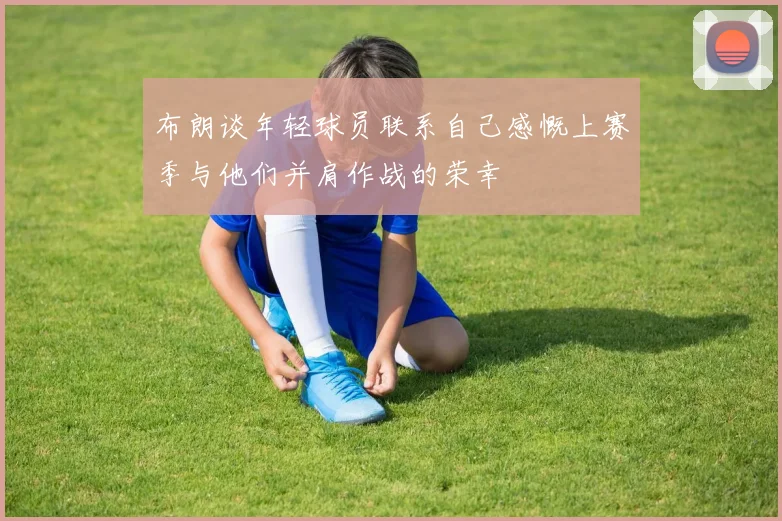 布朗谈年轻球员联系自己感慨上赛季与他们并肩作战的荣幸