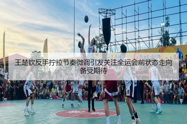 王楚钦反手拧拉节奏微调引发关注全运会前状态走向备受期待